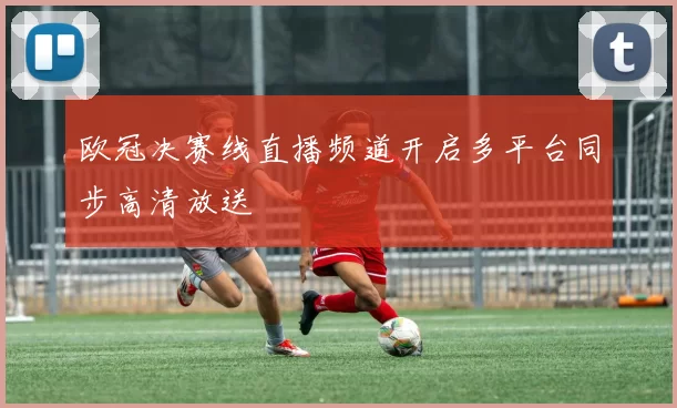 欧冠决赛线直播频道开启多平台同步高清放送