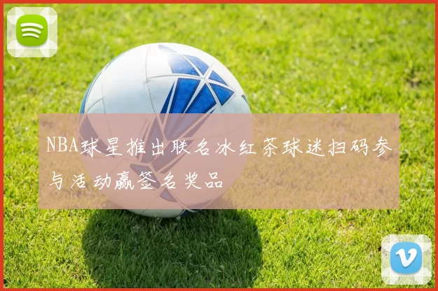NBA球星推出联名冰红茶球迷扫码参与活动赢签名奖品