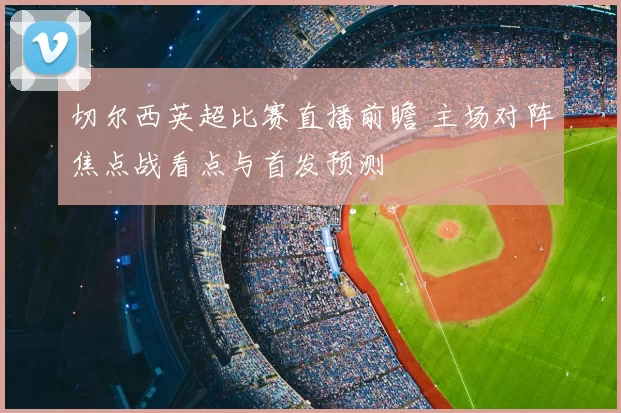 切尔西英超比赛直播前瞻 主场对阵焦点战看点与首发预测