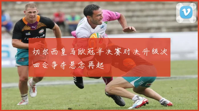 切尔西皇马欧冠半决赛对决升级次回合争夺悬念再起