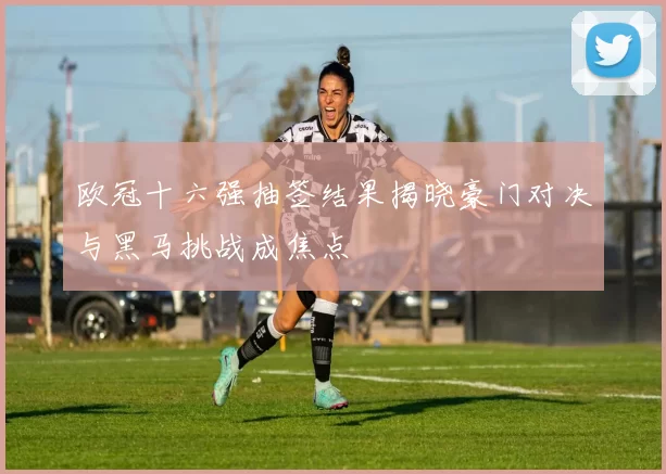 欧冠十六强抽签结果揭晓豪门对决与黑马挑战成焦点