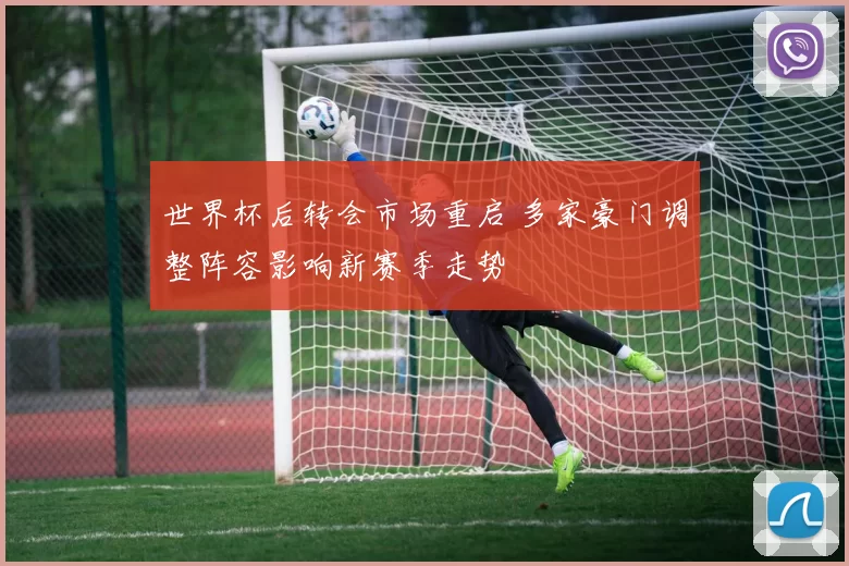 世界杯后转会市场重启 多家豪门调整阵容影响新赛季走势