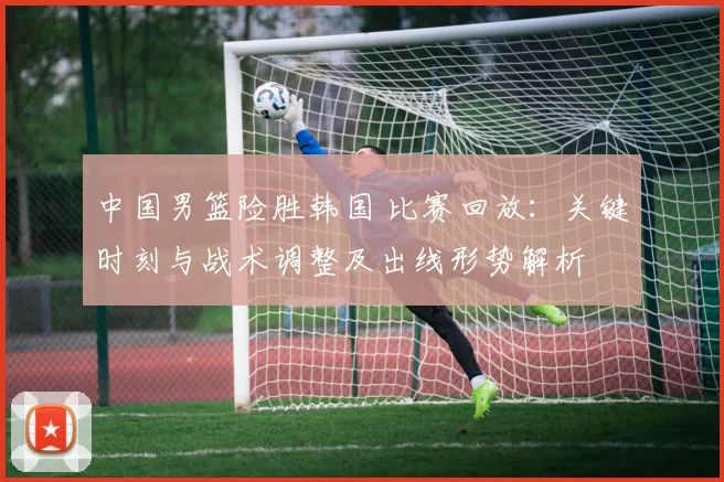 中国男篮险胜韩国 比赛回放：关键时刻与战术调整及出线形势解析
