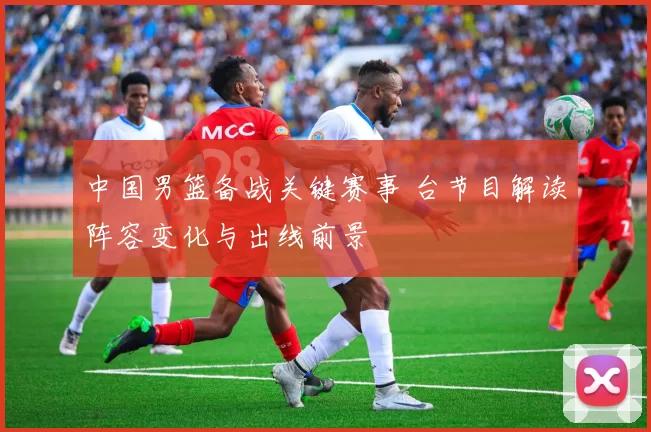 中国男篮备战关键赛事 台节目解读阵容变化与出线前景