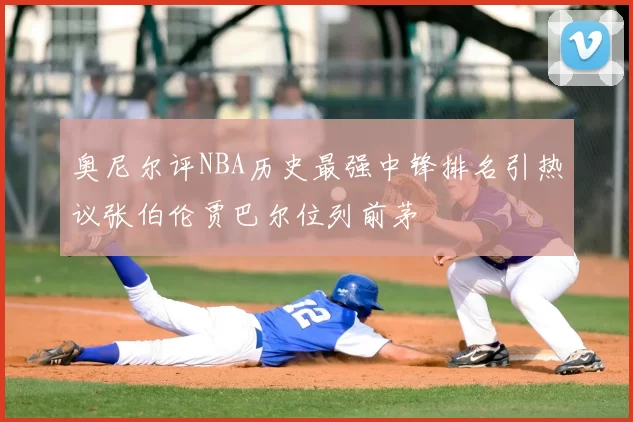 奥尼尔评NBA历史最强中锋排名引热议张伯伦贾巴尔位列前茅