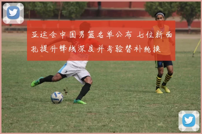 亚运会中国男篮名单公布 七位新面孔提升锋线深度并考验替补轮换