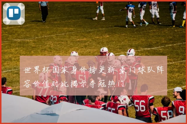 世界杯国家身价榜更新 豪门球队阵容价值对比揭示夺冠热门