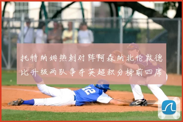 托特纳姆热刺对阵阿森纳北伦敦德比升级两队争夺英超积分榜前四席位