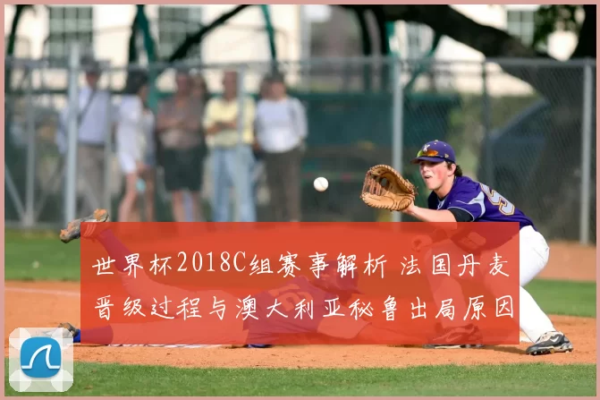 世界杯2018C组赛事解析 法国丹麦晋级过程与澳大利亚秘鲁出局原因