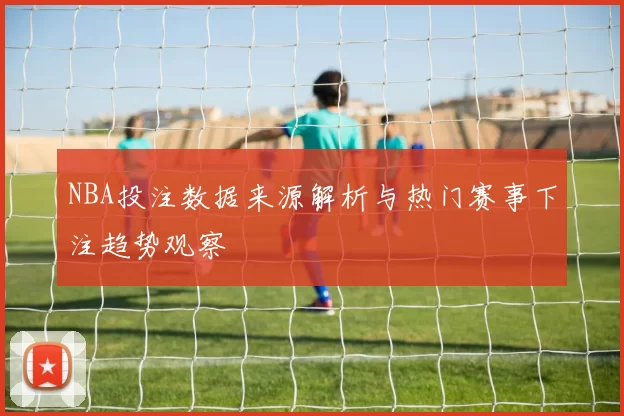 NBA投注数据来源解析与热门赛事下注趋势观察