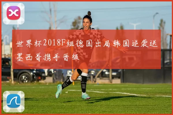 世界杯2018F组德国出局韩国逆袭送墨西哥携手晋级