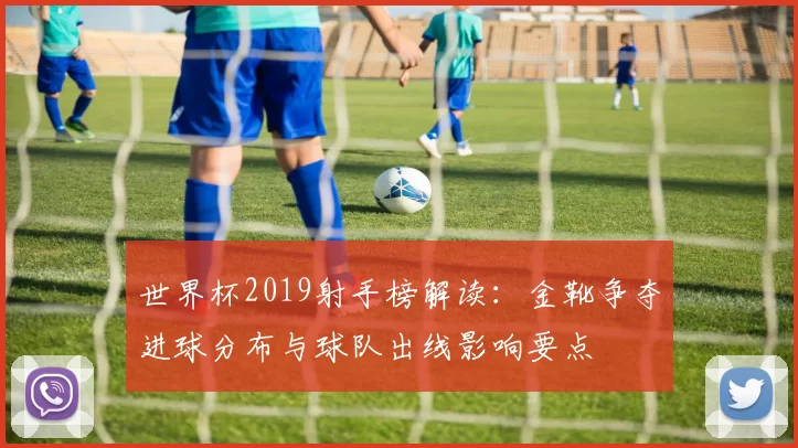 世界杯2019射手榜解读：金靴争夺进球分布与球队出线影响要点