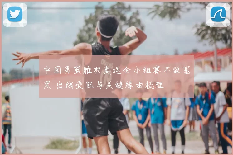 中国男篮雅典奥运会小组赛不敌塞黑 出线受阻与关键缘由梳理