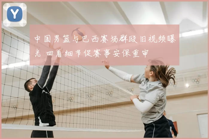 中国男篮与巴西赛场群殴旧视频曝光 回看细节促赛事安保重审