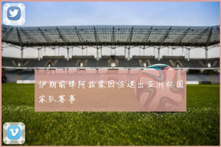 伊朗前锋阿兹蒙因伤退出亚洲杯国家队赛事
