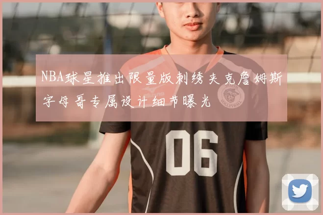 NBA球星推出限量版刺绣夹克詹姆斯字母哥专属设计细节曝光