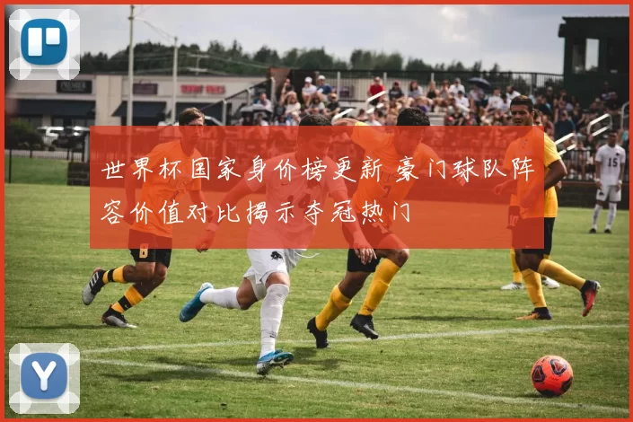世界杯国家身价榜更新 豪门球队阵容价值对比揭示夺冠热门