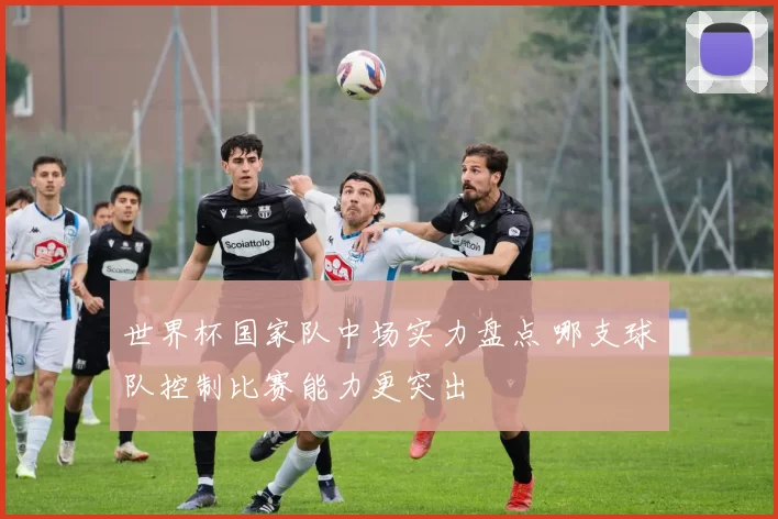 世界杯国家队中场实力盘点 哪支球队控制比赛能力更突出