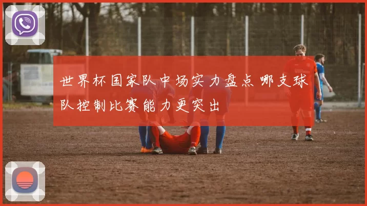世界杯国家队中场实力盘点 哪支球队控制比赛能力更突出