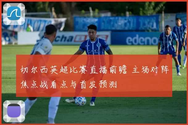 切尔西英超比赛直播前瞻 主场对阵焦点战看点与首发预测