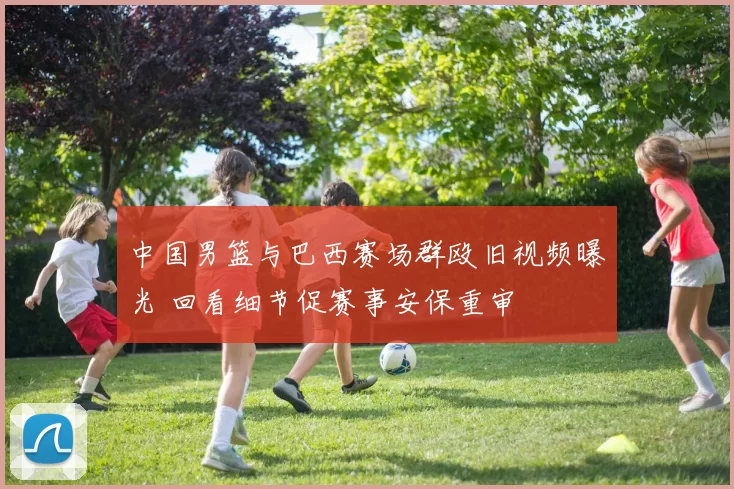 中国男篮与巴西赛场群殴旧视频曝光 回看细节促赛事安保重审